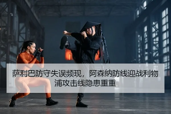 萨利巴防守失误频现，阿森纳防线迎战利物浦攻击线隐患重重